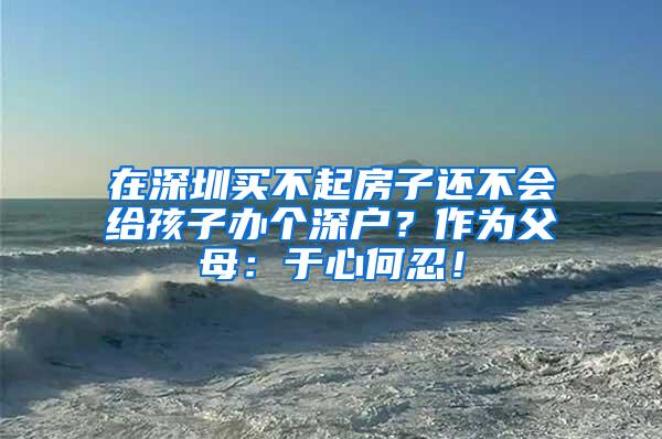 在深圳买不起房子还不会给孩子办个深户？作为父母：于心何忍！