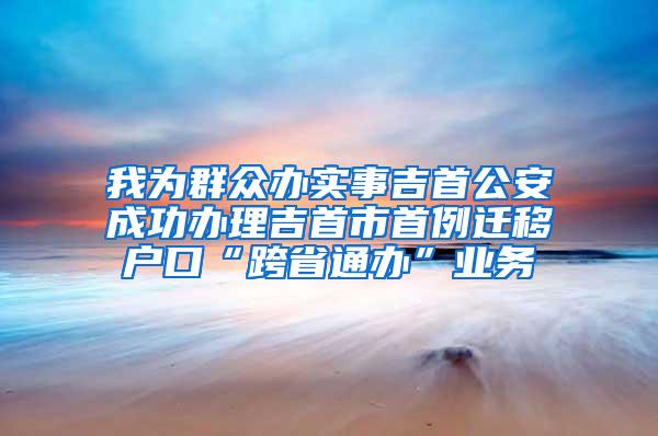 我为群众办实事吉首公安成功办理吉首市首例迁移户口“跨省通办”业务