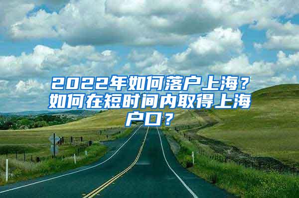 2022年如何落户上海？如何在短时间内取得上海户口？