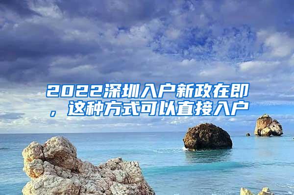 2022深圳入户新政在即，这种方式可以直接入户