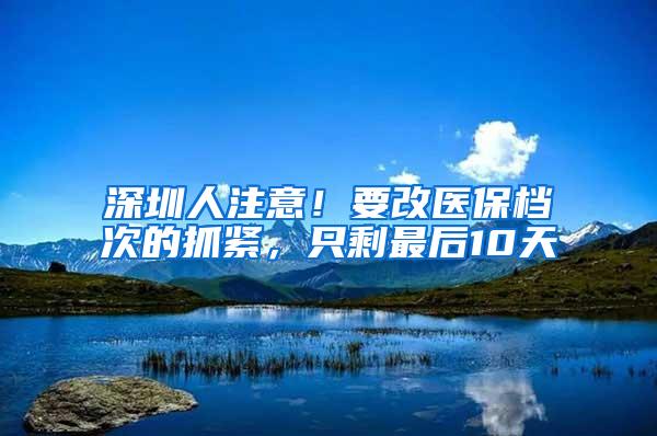 深圳人注意！要改医保档次的抓紧，只剩最后10天