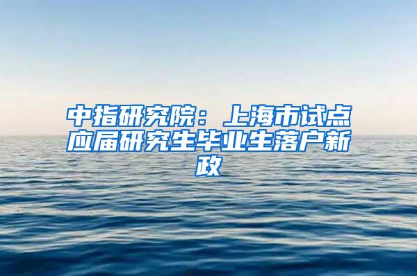 中指研究院：上海市试点应届研究生毕业生落户新政