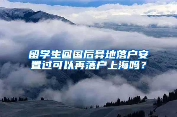 留学生回国后异地落户安置过可以再落户上海吗？