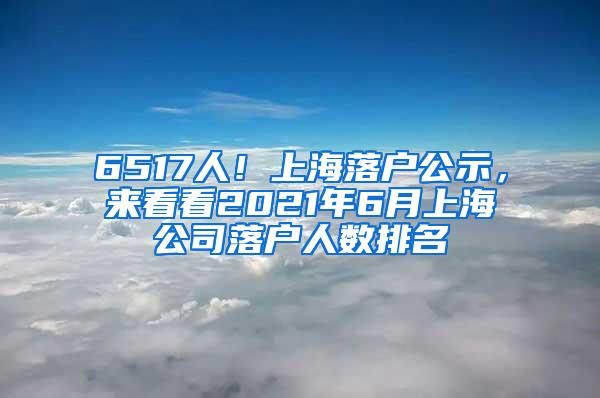 6517人！上海落户公示，来看看2021年6月上海公司落户人数排名