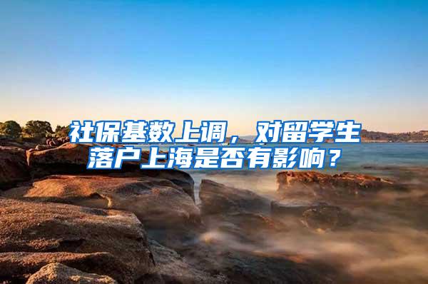 社保基数上调，对留学生落户上海是否有影响？