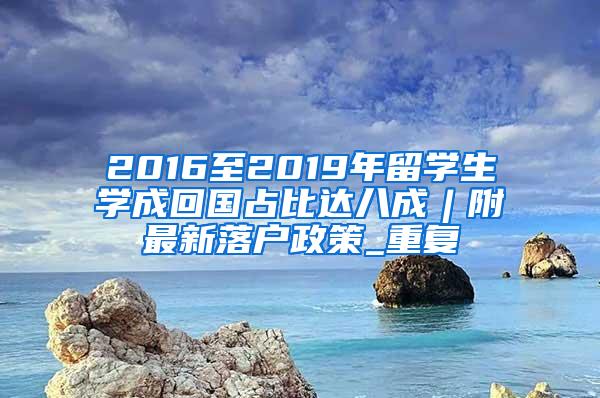 2016至2019年留学生学成回国占比达八成︱附最新落户政策_重复