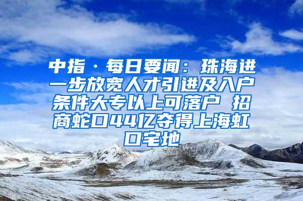 中指·每日要闻：珠海进一步放宽人才引进及入户条件大专以上可落户 招商蛇口44亿夺得上海虹口宅地