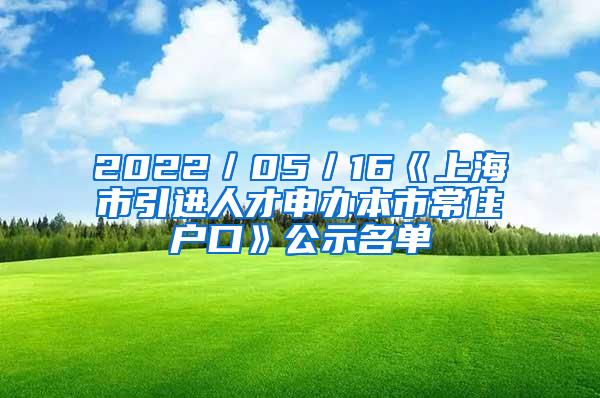 2022／05／16《上海市引进人才申办本市常住户口》公示名单