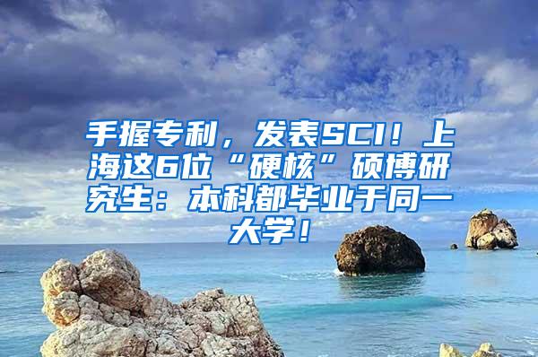 手握专利，发表SCI！上海这6位“硬核”硕博研究生：本科都毕业于同一大学！