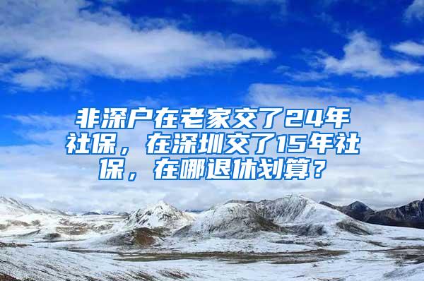 非深户在老家交了24年社保，在深圳交了15年社保，在哪退休划算？
