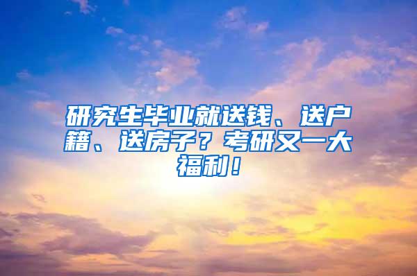 研究生毕业就送钱、送户籍、送房子？考研又一大福利！