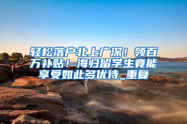 轻松落户北上广深！领百万补贴！海归留学生竟能享受如此多优待_重复