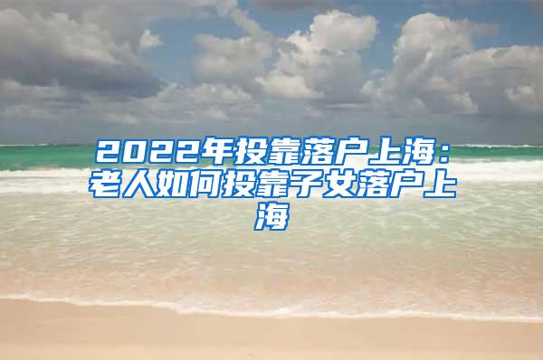 2022年投靠落户上海：老人如何投靠子女落户上海