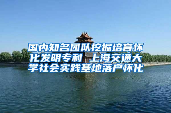 国内知名团队挖掘培育怀化发明专利 上海交通大学社会实践基地落户怀化