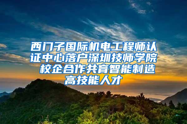 西门子国际机电工程师认证中心落户深圳技师学院 校企合作共育智能制造高技能人才