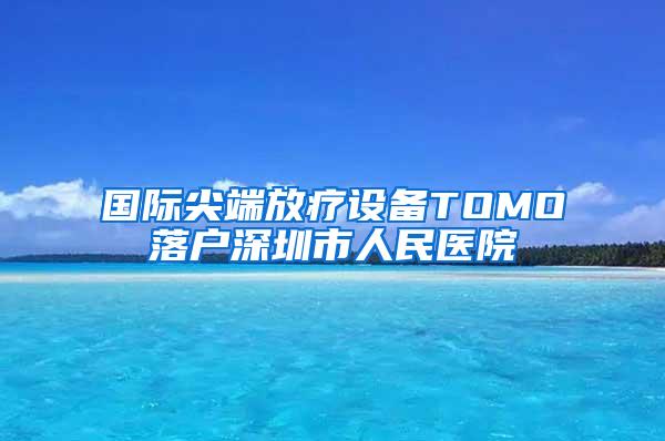 国际尖端放疗设备TOMO落户深圳市人民医院