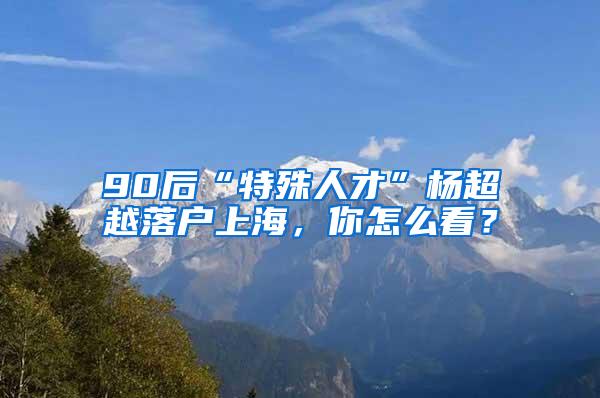 90后“特殊人才”杨超越落户上海，你怎么看？