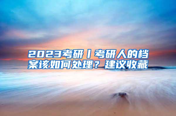 2023考研丨考研人的档案该如何处理？建议收藏