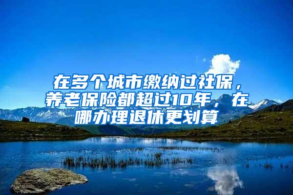 在多个城市缴纳过社保，养老保险都超过10年，在哪办理退休更划算