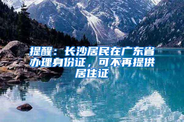 提醒：长沙居民在广东省办理身份证，可不再提供居住证