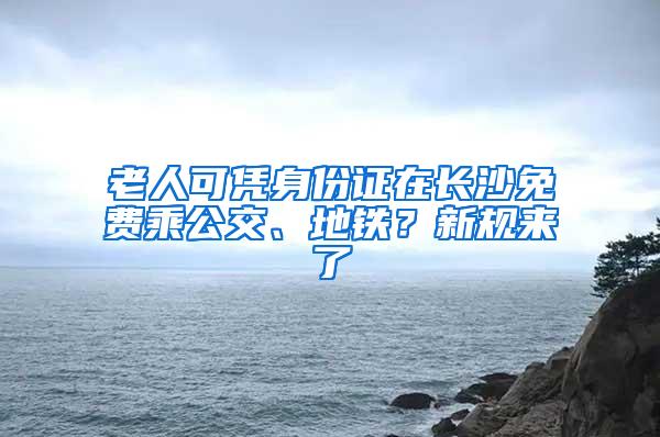 老人可凭身份证在长沙免费乘公交、地铁？新规来了