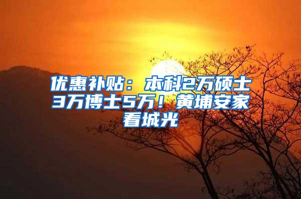 优惠补贴：本科2万硕士3万博士5万！黄埔安家看城光