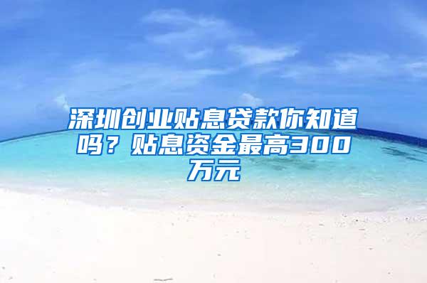 深圳创业贴息贷款你知道吗？贴息资金最高300万元