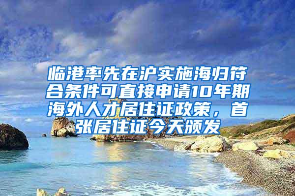 临港率先在沪实施海归符合条件可直接申请10年期海外人才居住证政策，首张居住证今天颁发