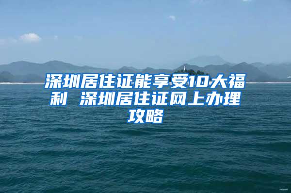 深圳居住证能享受10大福利 深圳居住证网上办理攻略