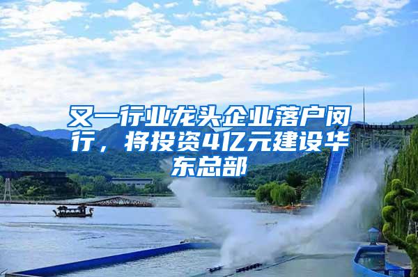 又一行业龙头企业落户闵行，将投资4亿元建设华东总部