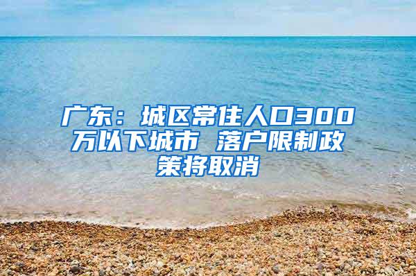 广东：城区常住人口300万以下城市 落户限制政策将取消