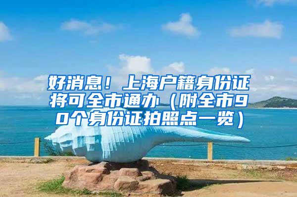 好消息！上海户籍身份证将可全市通办（附全市90个身份证拍照点一览）