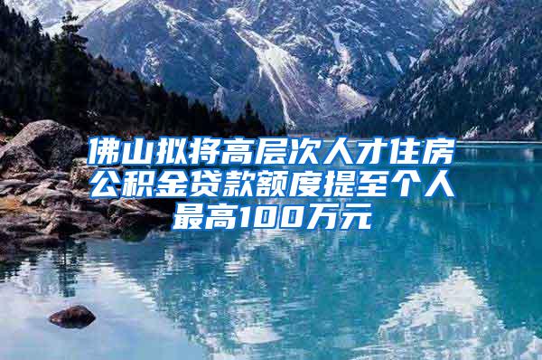 佛山拟将高层次人才住房公积金贷款额度提至个人最高100万元