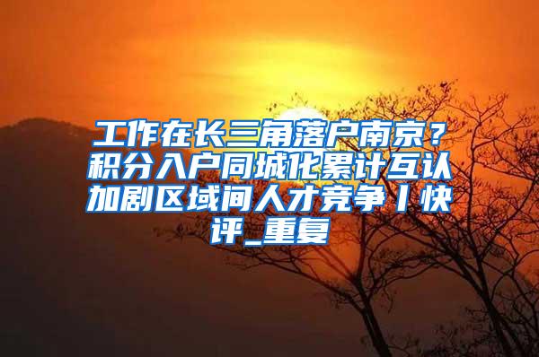 工作在长三角落户南京？积分入户同城化累计互认加剧区域间人才竞争丨快评_重复