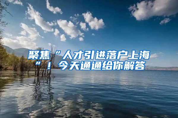 聚焦“人才引进落户上海”！今天通通给你解答