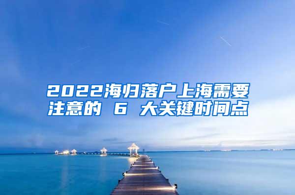 2022海归落户上海需要注意的 6 大关键时间点