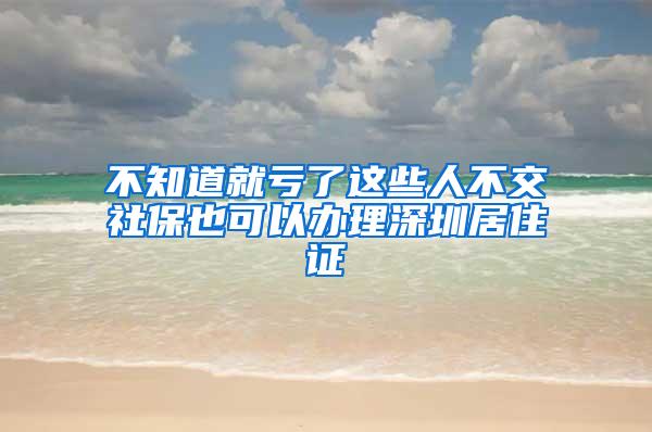 不知道就亏了这些人不交社保也可以办理深圳居住证