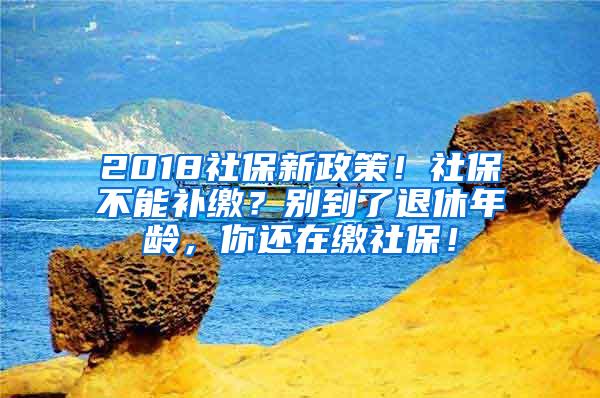 2018社保新政策！社保不能补缴？别到了退休年龄，你还在缴社保！