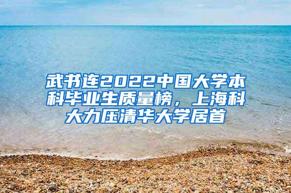 武书连2022中国大学本科毕业生质量榜，上海科大力压清华大学居首