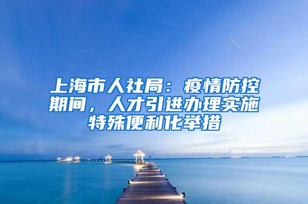 上海市人社局：疫情防控期间，人才引进办理实施特殊便利化举措