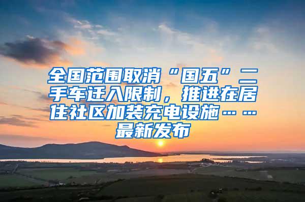 全国范围取消“国五”二手车迁入限制，推进在居住社区加装充电设施……最新发布