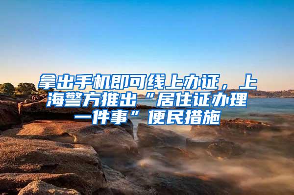 拿出手机即可线上办证，上海警方推出“居住证办理一件事”便民措施