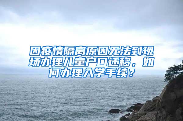 因疫情隔离原因无法到现场办理儿童户口迁移，如何办理入学手续？