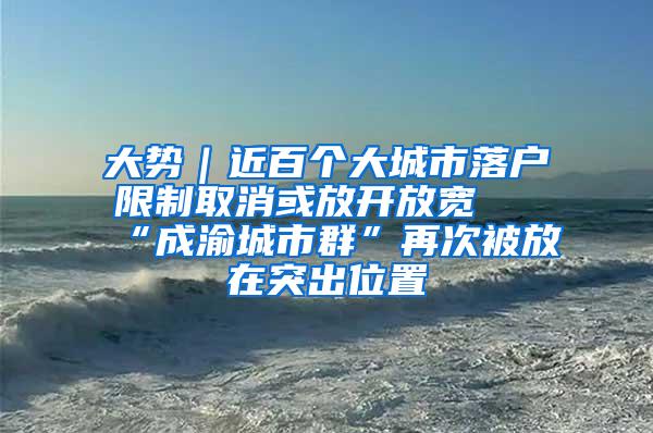 大势｜近百个大城市落户限制取消或放开放宽 “成渝城市群”再次被放在突出位置