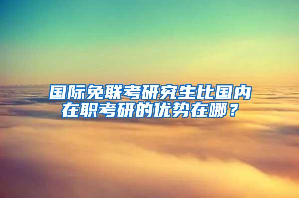 国际免联考研究生比国内在职考研的优势在哪？