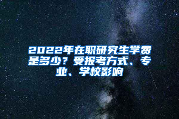 2022年在职研究生学费是多少？受报考方式、专业、学校影响