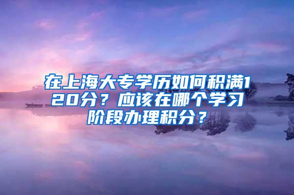 在上海大专学历如何积满120分？应该在哪个学习阶段办理积分？