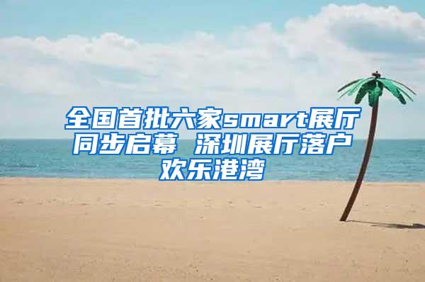 全国首批六家smart展厅同步启幕 深圳展厅落户欢乐港湾