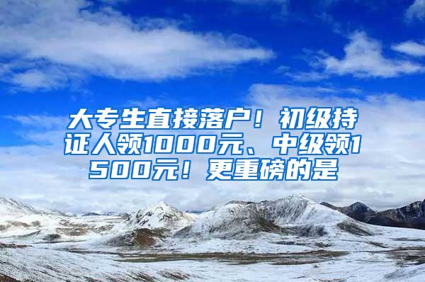 大专生直接落户！初级持证人领1000元、中级领1500元！更重磅的是