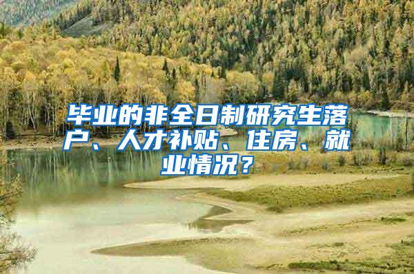 毕业的非全日制研究生落户、人才补贴、住房、就业情况？